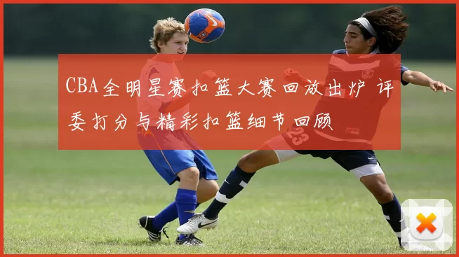 CBA全明星赛扣篮大赛回放出炉 评委打分与精彩扣篮细节回顾