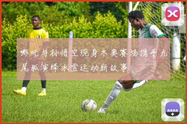 哪吒与孙悟空现身冬奥赛场携手九尾狐演绎冰雪运动新故事
