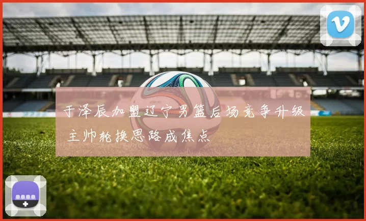 于泽辰加盟辽宁男篮后场竞争升级 主帅轮换思路成焦点