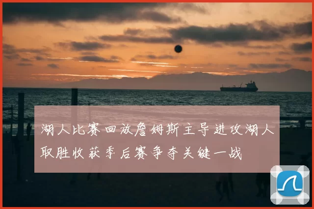 湖人比赛回放詹姆斯主导进攻湖人取胜收获季后赛争夺关键一战