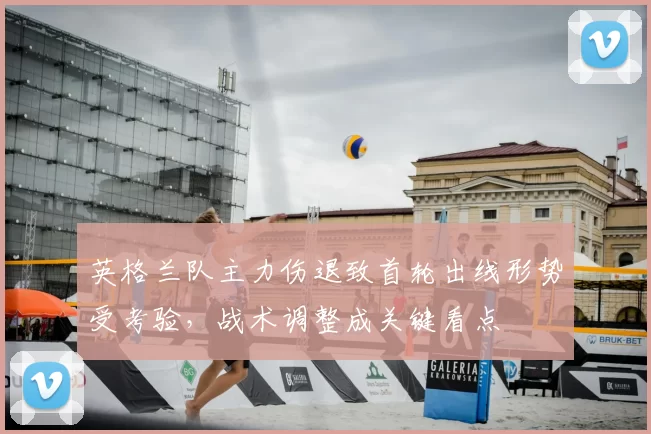 英格兰队主力伤退致首轮出线形势受考验，战术调整成关键看点