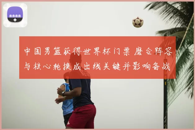中国男篮获得世界杯门票 磨合阵容与核心轮换成出线关键并影响备战策略