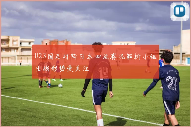 U23国足对阵日本回放赛况解析小组出线形势受关注
