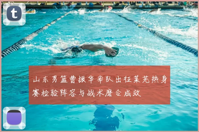 山东男篮曹振华率队出征莱芜热身赛检验阵容与战术磨合成效