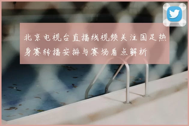 北京电视台直播线视频关注国足热身赛转播安排与赛场看点解析