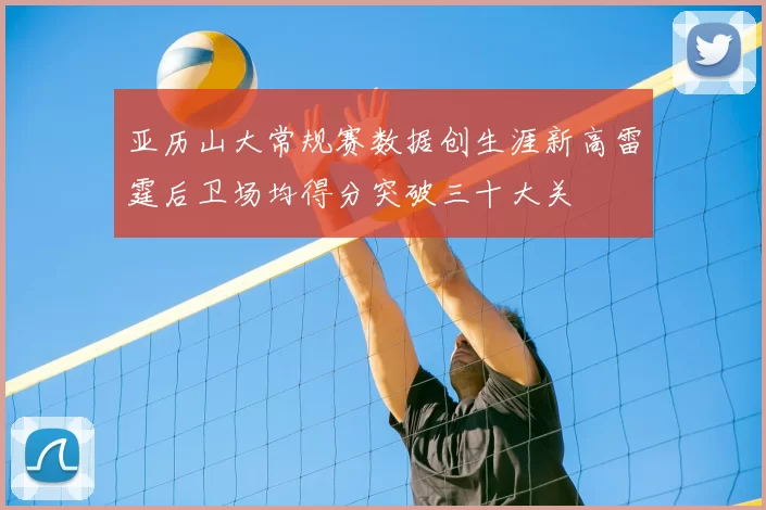 亚历山大常规赛数据创生涯新高雷霆后卫场均得分突破三十大关
