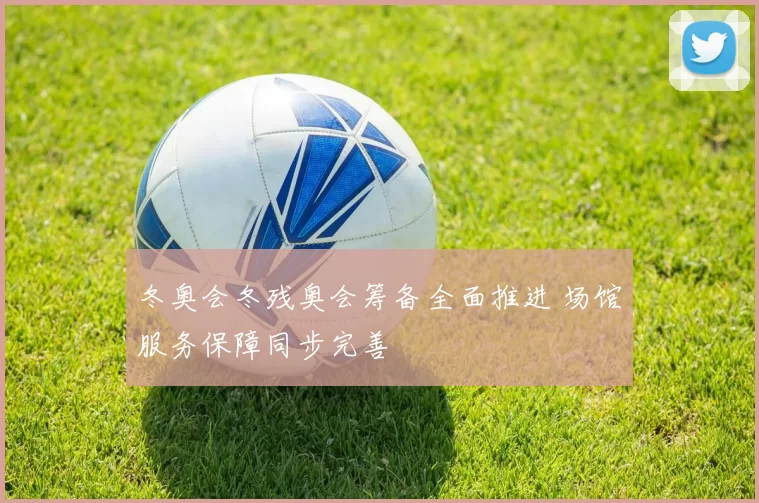 冬奥会冬残奥会筹备全面推进 场馆服务保障同步完善