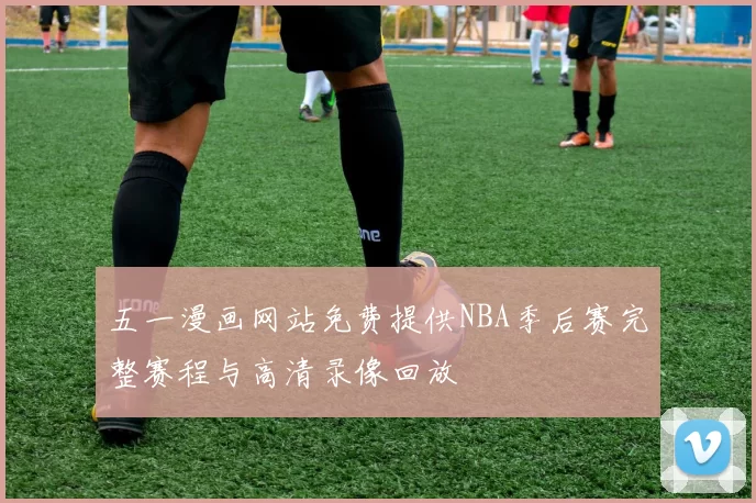 五一漫画网站免费提供NBA季后赛完整赛程与高清录像回放