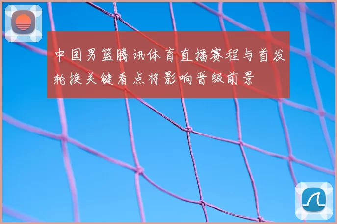中国男篮腾讯体育直播赛程与首发轮换关键看点将影响晋级前景