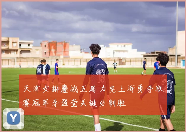 天津女排鏖战五局力克上海勇夺联赛冠军李盈莹关键分制胜