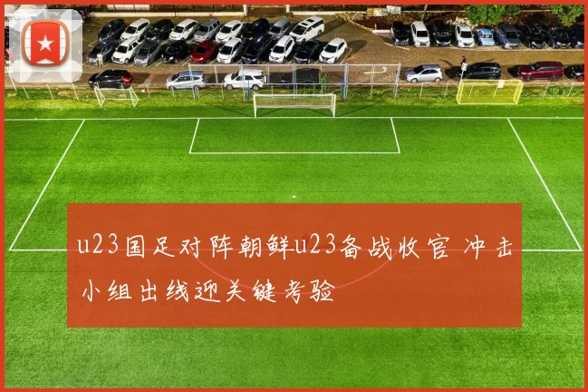 u23国足对阵朝鲜u23备战收官 冲击小组出线迎关键考验