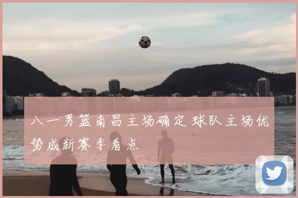 八一男篮南昌主场确定 球队主场优势成新赛季看点
