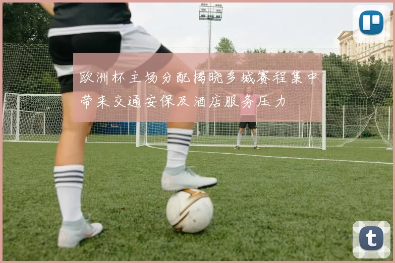 欧洲杯主场分配揭晓多城赛程集中带来交通安保及酒店服务压力