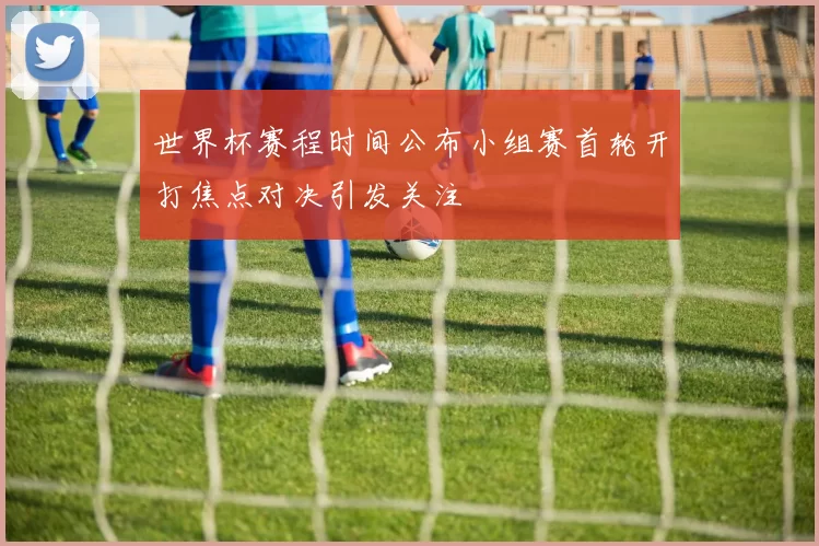 世界杯赛程时间公布小组赛首轮开打焦点对决引发关注