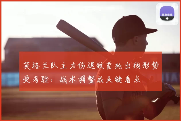 英格兰队主力伤退致首轮出线形势受考验，战术调整成关键看点