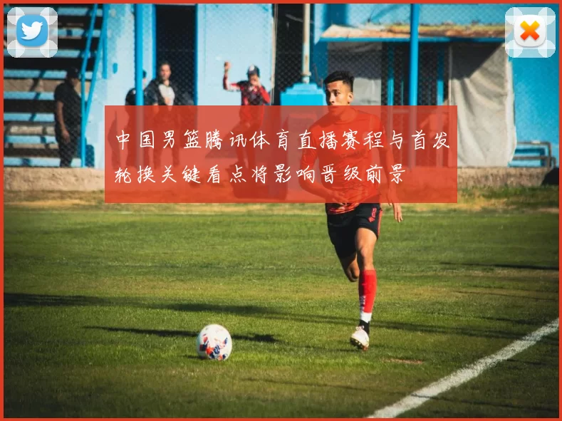 中国男篮腾讯体育直播赛程与首发轮换关键看点将影响晋级前景