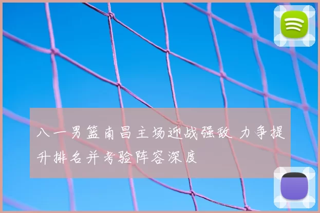 八一男篮南昌主场迎战强敌 力争提升排名并考验阵容深度