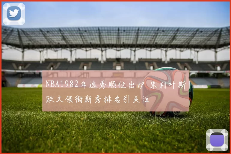 NBA1982年选秀顺位出炉 朱利叶斯欧文领衔新秀排名引关注