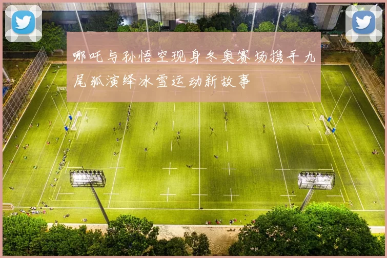 哪吒与孙悟空现身冬奥赛场携手九尾狐演绎冰雪运动新故事