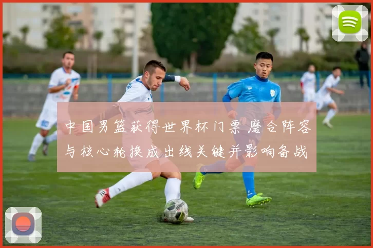 中国男篮获得世界杯门票 磨合阵容与核心轮换成出线关键并影响备战策略