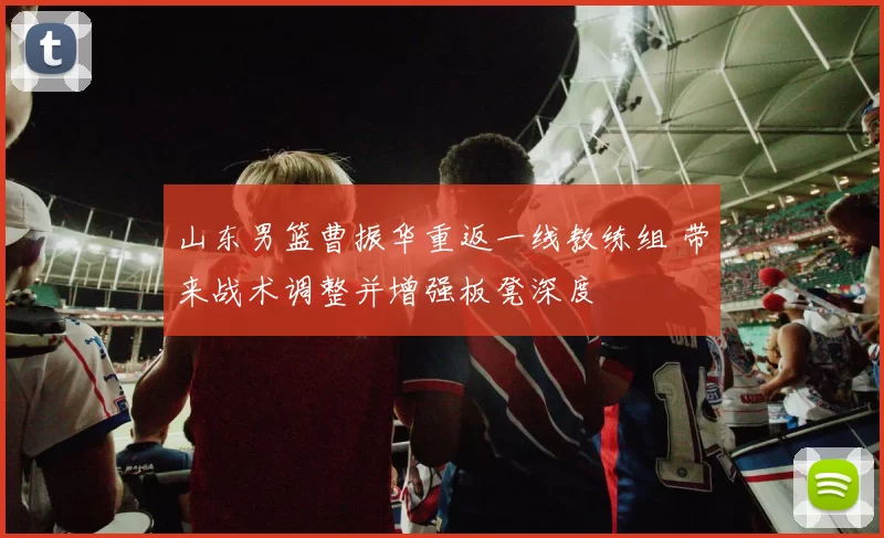 山东男篮曹振华重返一线教练组 带来战术调整并增强板凳深度