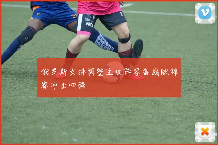 俄罗斯女排调整主攻阵容备战欧锦赛冲击四强
