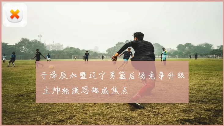 于泽辰加盟辽宁男篮后场竞争升级 主帅轮换思路成焦点